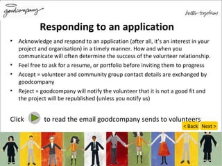 Responding to an application Acknowledge and respond to an application (after all, it’s an interest in your project and organisation) in a timely manner. How and when you communicate will often determine the success of the volunteer relationship. Feel free to ask for a resume, or portfolio before inviting them to progress Accept = volunteer and community group contact details are exchanged by goodcompany Reject = goodcompany will notify the volunteer that it is not a good fit and the project will be republished (unless you notify us) Click  to read the email goodcompany sends to volunteers Next > < Back 