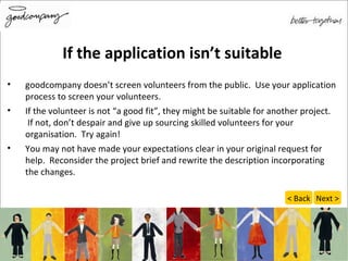 If the application isn’t suitable goodcompany doesn’t screen volunteers from the public.  Use your application process to screen your volunteers. If the volunteer is not “a good fit”, they might be suitable for another project.  If not, don’t despair and give up sourcing skilled volunteers for your organisation.  Try again! You may not have made your expectations clear in your original request for help.  Reconsider the project brief and rewrite the description incorporating the changes.  Next > < Back 