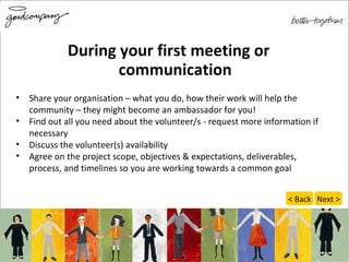 During your first meeting or communication Share your organisation – what you do, how their work will help the community – they might become an ambassador for you! Find out all you need about the volunteer/s - request more information if necessary Discuss the volunteer(s) availability Agree on the project scope, objectives & expectations, deliverables, process, and timelines so you are  working towards a common goal Next > < Back 