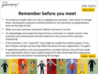 Remember before you meet You need to consider there are risks in engaging any volunteer. Take action to manage these, starting with using your standard practice to vet volunteers as goodcompany does not formally do this. Make sure your volunteer and public liability insurance is current. To acknowledge and respond to interest from a volunteer in a timely manner. How and when you communicate will often determine the success of the volunteer relationship. If the volunteer is not “a good fit”, they might be suitable for another project. If not, don’t despair and give up sourcing skilled volunteers for your organisation. Try again! If application quality is not up to expectations, consider that you may not have made your expectations clear in your original request for help. Reconsider the project brief and rewrite the description incorporating the changes.  Next > < Back 