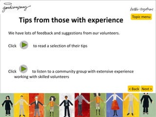 Tips from those with experience We have lots of feedback and suggestions from our volunteers.  Click  to read a selection of their tips Click  to listen to a community group with extensive experience working with skilled volunteers Next > < Back 