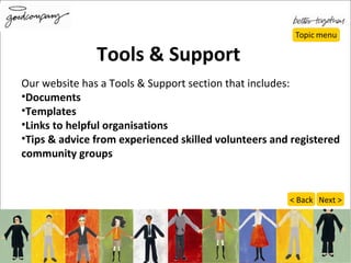 Our website has a Tools & Support section that includes: Documents  Templates Links to helpful organisations Tips & advice from experienced skilled volunteers and registered community groups Tools & Support Next > < Back 