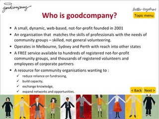 Who is goodcompany? A small, dynamic, web-based, not-for-profit founded in 2001  An organisation that  matches the skills of professionals with the needs of community groups – skilled, not general volunteering. Operates in Melbourne, Sydney and Perth with reach into other states  A FREE service available to hundreds of registered not-for-profit community groups, and  thousands of registered volunteers and employees of corporate partners A resource for community organisations wanting to :  reduce reliance on fundraising,  build capacity,  exchange knowledge,  expand networks and opportunities.  Topic menu Next > < Back 