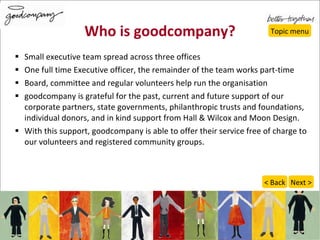 Who is goodcompany? Small executive team spread across three offices One full time Executive officer, the remainder of the team works part-time Board, committee and regular volunteers help run the organisation goodcompany is grateful for the past, current and future support of our corporate partners, state governments, philanthropic trusts and foundations, individual donors, and in kind support from Hall & Wilcox and Moon Design. With this support, goodcompany is able to offer their service free of charge to our volunteers and registered community groups. Topic menu Next > < Back 