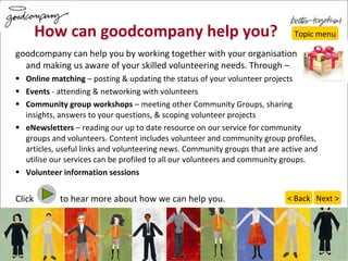 How can goodcompany help you? goodcompany can help you by working together with your organisation  and making us aware of your skilled volunteering needs. Through – Online matching  – posting & updating the status of your volunteer projects Events  - attending & networking with volunteers Community group workshops  – meeting other Community Groups, sharing insights, answers to your questions, & scoping volunteer projects eNewsletters  – reading our up to date resource on our service for community groups and volunteers. Content includes volunteer and community group profiles, articles, useful links and volunteering news. Community groups that are active and utilise our services can be profiled to all our volunteers and community groups.  Volunteer information sessions Click  to hear more about how we can help you. Topic menu Next > < Back 