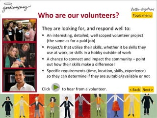 Who are our volunteers? They are looking for, and respond well to: An interesting, detailed, well scoped volunteer project  (the same as for a paid job) Project/s that utilise their skills, whether it be skills they use at work, or skills in a hobby outside of work A chance to connect and impact the community – point out how their skills make a difference! Specific requirements (time, location, skills, experience) so they can determine if they are suitable/available or not Click  to hear from a volunteer. Topic menu Next > < Back 