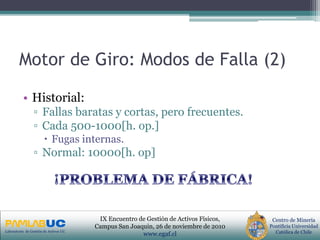 PRIMERAS JORNADAS DE GESTION DE ACTIVOS & EFICIENCIA
ENERGETICA
GEDAEFE 2008Laboratorio de Gestión de Activos UC
Centro de Minería
Pontificia Universidad
Católica de Chile
IX Encuentro de Gestión de Activos Físicos,
Campus San Joaquin, 26 de noviembre de 2010
www.egaf.cl
Motor de Giro: Modos de Falla (2)
• Historial:
▫ Fallas baratas y cortas, pero frecuentes.
▫ Cada 500-1000[h. op.]
 Fugas internas.
▫ Normal: 10000[h. op]
 