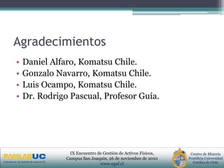 PRIMERAS JORNADAS DE GESTION DE ACTIVOS & EFICIENCIA
ENERGETICA
GEDAEFE 2008Laboratorio de Gestión de Activos UC
Centro de Minería
Pontificia Universidad
Católica de Chile
IX Encuentro de Gestión de Activos Físicos,
Campus San Joaquin, 26 de noviembre de 2010
www.egaf.cl
Agradecimientos
• Daniel Alfaro, Komatsu Chile.
• Gonzalo Navarro, Komatsu Chile.
• Luis Ocampo, Komatsu Chile.
• Dr. Rodrigo Pascual, Profesor Guía.
 