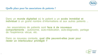 Quelle place pour les associations de patients ?
Dans un monde digitalisé où le patient a un accès immédiat et
individuel à un grand nombre d’informations et aux autres patients …
…les associations de patients sont face à de nouveaux
comportements : autonomie, auto-médication, auto-diagnostic, partage
de l’expérience vécue, etc.
Dans ce nouveau contexte, quel rôle peuvent-elles jouer pour
rester un interlocuteur privilégié ?
24
 