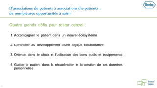 D’associations de patients à associations d’e-patients :
de nombreuses opportunités à saisir
Quatre grands défis pour rester central :
1. Accompagner le patient dans un nouvel écosystème
2. Contribuer au développement d’une logique collaborative
3. Orienter dans le choix et l’utilisation des bons outils et équipements
4. Guider le patient dans la récupération et la gestion de ses données
personnelles
26
 