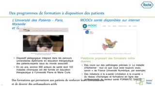 Des programmes de formation à disposition des patients
 Dispositif pédagogique intégrant dans les parcours
universitaires diplômants en éducation thérapeutique
des patients-experts issus du monde associatif.
 En six ans, environ 600 acteurs de santé dont 103
malades chroniques ont été formés en éducation
thérapeutique à l’Université Pierre et Marie Curie.
 Plateforme proposant des formations online
diverses :
 Des cours sur des pathologies précises (« La maladie
d’Alzheimer : tout ce que vous avez toujours voulu
savoir » de France Université Numérique, par exemple)
 Des initiations à la e-santé («Initiation à la e-santé »
du réseau d’échanges et formations en ligne des
professionnels du secteur santé FORMATIC SANTÉ)
29
L’Université des Patients – Paris,
Marseille
et Grenoble
MOOCs santé disponibles sur internet
Des formations qui permettent aux patients de renforcer leurs connaissances
et de devenir des ambassadeurs actifs
 