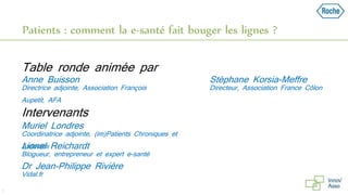 Patients : comment la e-santé fait bouger les lignes ?
3
Directrice adjointe, Association François
Aupetit, AFA
Anne Buisson
Table ronde animée par
Directeur, Association France Côlon
Stéphane Korsia-Meffre
Coordinatrice adjointe, (im)Patients Chroniques et
Associés
Muriel Londres
Intervenants
Blogueur, entrepreneur et expert e-santé
Lionel Reichardt
Vidal.fr
Dr Jean-Philippe Rivière
 