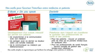 Des outils pour favoriser l’interface entre médecins et patients
 Développement d’un e-book interactif
qui permet aux patients :
 de s’auto-former à la communication
avec son médecin
 de partager avec ce dernier sa douleur
selon une échelle médicale
 de la communiquer au médecin par
télétransmission
 Plateforme dont l’objectif est d’améliorer
le quotidien des professionnels de
santé et des patients.
 Pour les patients : trouver un praticien
près de chez soi et prendre rendez-vous
en quelques clics
 Pour les professionnels de santé français
: service complet de gestion des
rendez-vous médicaux
31
E-Book « Do you speak
docteur? »
Doctolib
Des outils simples et ergonomiques qui facilitent les échanges entre patients et médecins
 