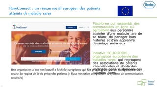 RareConnect : un réseau social européen des patients
atteints de maladie rares
 Plateforme qui rassemble des
communautés en ligne qui
permettent aux personnes
atteintes d’une maladie rare de
se réunir, de partager leurs
histoires et d’en apprendre
davantage entre eux
 Initiative d’EURORDIS,
organisation européenne des
maladies rares, qui regroupent
des associations de patients
internationales et d’individus
impliqués dans le domaine des
maladies rares
33
Une organisation à but non lucratif à l’échelle européenne qui fait preuve d’une grande transparence et se
soucie du respect de la vie privée des patients (« Data protection compliance » & système de communication
sécurisée)
 