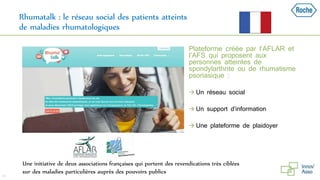 Rhumatalk : le réseau social des patients atteints
de maladies rhumatologiques
 Plateforme créée par l’AFLAR et
l’AFS qui proposent aux
personnes atteintes de
spondylarthrite ou de rhumatisme
psoriasique :
 Un réseau social
 Un support d’information
 Une plateforme de plaidoyer
34
Une initiative de deux associations françaises qui portent des revendications très ciblées
sur des maladies particulières auprès des pouvoirs publics
 