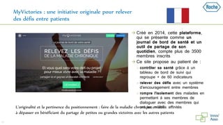 MyVictories : une initiative originale pour relever
des défis entre patients
 Créé en 2014, cette plateforme,
qui se présente comme un
journal de bord de santé et un
outil de partage de son
quotidien, compte plus de 3500
membres inscrits
 Ce site propose au patient de :
 contrôler sa santé grâce à un
tableau de bord de suivi qui
regroupe + de 60 indicateurs
 relever des défis avec un système
d’encouragement entre membres
 rompre l’isolement des malades en
permettant à ses membres de
dialoguer avec des membres qui
ont les mêmes affinités
35
L’originalité et la pertinence du positionnement : faire de la maladie chronique un défi
à dépasser en bénéficiant du partage de petites ou grandes victoires avec les autres patients
 