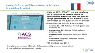 Spondy+/ACS : un outil d’optimisation de la gestion
du quotidien du patient
37
Cette plateforme ambitieuse à l’initiative de l’association ACS propose aux patients atteints
de cette maladie un accompagnement complet
 Créée en 2013, SPONDY+ est une plateforme
qui accompagne les patients atteints de
spondylarthrite ankylosante dans une prise en
charge personnalisée de leur maladie et dans
l’amélioration de leur qualité de vie au quotidien
 Cette plateforme propose à ses membres :
 un carnet de santé (historique médical, gestion des
traitements, etc.)
 un programme de e-learning (fiches pratiques,
formations, etc.)
 un réseau social (messagerie, e-coaching, forums,
etc.)
 un laboratoire (enquêtes, recherches cliniques,
pharmacovigilance)
 186 membres (juin 2014)
 