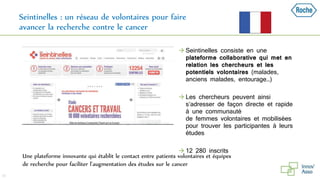 Seintinelles : un réseau de volontaires pour faire
avancer la recherche contre le cancer
38
Une plateforme innovante qui établit le contact entre patients volontaires et équipes
de recherche pour faciliter l’augmentation des études sur le cancer
 Seintinelles consiste en une
plateforme collaborative qui met en
relation les chercheurs et les
potentiels volontaires (malades,
anciens malades, entourage…)
 Les chercheurs peuvent ainsi
s’adresser de façon directe et rapide
à une communauté
de femmes volontaires et mobilisées
pour trouver les participantes à leurs
études
 12 280 inscrits
 