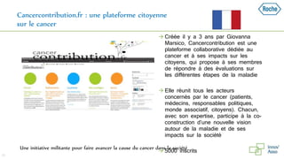 Cancercontribution.fr : une plateforme citoyenne
sur le cancer
39
Une initiative militante pour faire avancer la cause du cancer dans la société
 Créée il y a 3 ans par Giovanna
Marsico, Cancercontribution est une
plateforme collaborative dédiée au
cancer et à ses impacts sur les
citoyens, qui propose à ses membres
de répondre à des évaluations sur
les différentes étapes de la maladie
 Elle réunit tous les acteurs
concernés par le cancer (patients,
médecins, responsables politiques,
monde associatif, citoyens). Chacun,
avec son expertise, participe à la co-
construction d’une nouvelle vision
autour de la maladie et de ses
impacts sur la société
 5000 inscrits
 