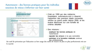 Automesure : des bonnes pratiques pour les individus
soucieux de mieux s’informer sur leur santé
41
Un outil de prévention par l’éducation au bon usage des outils de mesure de plus en plus perfectionnés mis sur
le marché
 Créé en 1999 par des médecins
hospitaliers, automesure.com a observé
l’apparition des premiers objets connectés
vendus au grand public depuis 2006, et les
évalue désormais sur une échelle de
critères détaillés
 Ses missions :
 expliquer les bonnes pratiques de
l'automesure
 signaler les erreurs à ne pas commettre
 participer à la formation médicale continue
des professionnels
 
