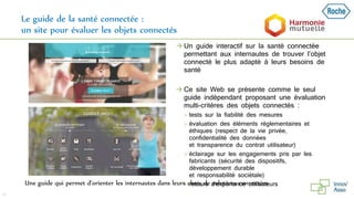 Le guide de la santé connectée :
un site pour évaluer les objets connectés
43
Une guide qui permet d’orienter les internautes dans leurs choix de solutions connectées
 Un guide interactif sur la santé connectée
permettant aux internautes de trouver l’objet
connecté le plus adapté à leurs besoins de
santé
 Ce site Web se présente comme le seul
guide indépendant proposant une évaluation
multi-critères des objets connectés :
 tests sur la fiabilité des mesures
 évaluation des éléments règlementaires et
éthiques (respect de la vie privée,
confidentialité des données
et transparence du contrat utilisateur)
 éclairage sur les engagements pris par les
fabricants (sécurité des dispositifs,
développement durable
et responsabilité sociétale)
 retours d'expérience utilisateurs
 
