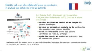Diabète Lab : un lab collaboratif pour co-construire
et évaluer des solutions avec les patients
46
Les besoins réels des patients placés au cœur de la démarche d’innovation thérapeutique : remontée des besoins,
co-conception des solutions, test et évaluation
Le Diabète LAB, développé par l’association
française des diabétiques (AFD) propose 4 types
de service :
 recueillir et affiner les besoins et les usages des
patients diabétiques
 co-créer les concepts de produits ou de services les
plus adaptés à ces besoins identifiés
 tester ces innovations auprès des patients
volontaires, de l’idée au prototype
 agréer les produits et services en adéquation avec
les attentes des patients
 