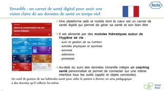 Umanlife : un carnet de santé digital pour avoir une
vision claire de ses données de santé en temps réel
48
Un outil de gestion de ses habitudes santé pour aider le patient à donner un sens pédagogique
à des données qu’il collecte lui-même
 Une plateforme web et mobile dont le cœur est un carnet de
santé digital qui permet de gérer sa santé et son bien être
 Il est alimenté par des modules thématiques autour de
l’hygiène de vie :
 suivi et gestion de sa nutrition
 activités physiques et sportives
 sommeil
 addictions
 grossesse
 Au-delà du suivi des données Umanlife intègre un coaching
santé personnalisé et permet de connecter sur une même
interface tous les outils (applis et objets connectés)
 