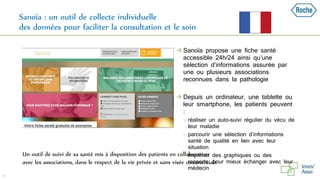 Sanoïa : un outil de collecte individuelle
des données pour faciliter la consultation et le soin
49
Un outil de suivi de sa santé mis à disposition des patients en collaboration
avec les associations, dans le respect de la vie privée et sans visée commerciale
 Sanoïa propose une fiche santé
accessible 24h/24 ainsi qu’une
sélection d’informations assurée par
une ou plusieurs associations
reconnues dans la pathologie
 Depuis un ordinateur, une tablette ou
leur smartphone, les patients peuvent
:
 réaliser un auto-suivi régulier du vécu de
leur maladie
 parcourir une sélection d’informations
santé de qualité en lien avec leur
situation
 imprimer des graphiques ou des
rapports, pour mieux échanger avec leur
médecin
 
