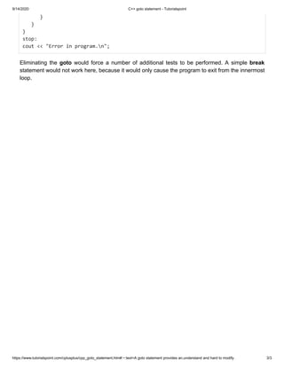 9/14/2020 C++ goto statement - Tutorialspoint
https://www.tutorialspoint.com/cplusplus/cpp_goto_statement.htm#:~:text=A goto statement provides an,understand and hard to modify. 3/3
}}
}}
}}
stop:stop:
cout << "Error in program.n";cout << "Error in program.n";
Eliminating theEliminating the gotogoto would force a number of additional tests to be performed.would force a number of additional tests to be performed. A simpleA simple breakbreak
statement would not work here, because it would only cause the program to exit from the innermoststatement would not work here, because it would only cause the program to exit from the innermost
loop.loop.
 