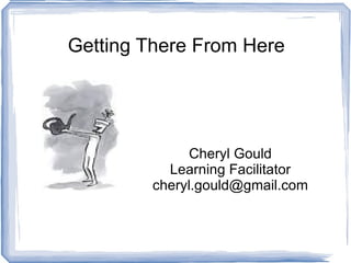 Getting There From Here Cheryl Gould Learning Facilitator [email_address] 