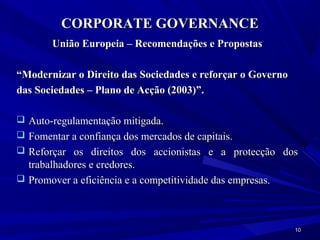 CORPORATE GOVERNANCE
        União Europeia – Recomendações e Propostas

“Modernizar o Direito das Sociedades e reforçar o Governo
das Sociedades – Plano de Acção (2003)”.

 Auto-regulamentação mitigada.
 Fomentar a confiança dos mercados de capitais.
 Reforçar os direitos dos accionistas e a protecção dos
  trabalhadores e credores.
 Promover a eficiência e a competitividade das empresas.




                                                            10
 