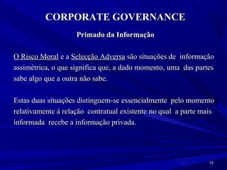 CORPORATE GOVERNANCE
                    Primado da Informação

O Risco Moral e a Selecção Adversa são situações de informação
assimétrica, o que significa que, a dado momento, uma das partes
sabe algo que a outra não sabe.

Estas duas situações distinguem-se essencialmente pelo momento
relativamente á relação contratual existente no qual a parte mais
informada recebe a informação privada.




                                                               12
 
