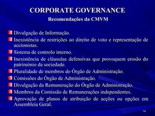 CORPORATE GOVERNANCE
                Recomendações da CMVM

Divulgação de Informação.
Inexistência de restrições ao direito de voto e representação de
accionistas.
Sistema de controlo interno.
Inexistência de cláusulas defensivas que provoquem erosão do
património da sociedade.
Pluralidade de membros do Órgão de Administração.
Comissões do Órgão de Administração.
Divulgação da Remuneração do Órgão de Administração.
Membros da Comissão de Remunerações independentes.
Aprovação de planos de atribuição de acções ou opções em
Assembleia Geral.
                                                             14
 