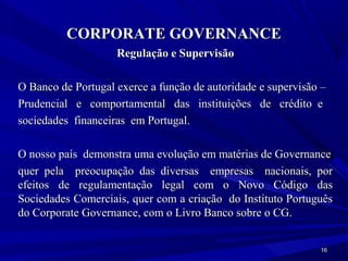 CORPORATE GOVERNANCE
                    Regulação e Supervisão

O Banco de Portugal exerce a função de autoridade e supervisão –
Prudencial e comportamental das instituições de crédito e
sociedades financeiras em Portugal.

O nosso país demonstra uma evolução em matérias de Governance
quer pela preocupação das diversas empresas nacionais, por
efeitos de regulamentação legal com o Novo Código das
Sociedades Comerciais, quer com a criação do Instituto Português
do Corporate Governance, com o Livro Banco sobre o CG.


                                                              16
 