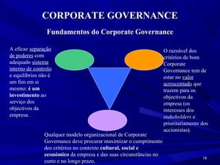 CORPORATE GOVERNANCE
                Fundamentos do Corporate Governance

A eficaz separação                                                 O razoável dos
de poderes com                                                     critérios de bom
adequado sistema                                                   Corporate
interno de controlo                                                Governance tem de
e equilíbrios não é                                                estar no valor
um fim em si                                                       acrescentado que
mesmo: é um                                                        trazem para os
investimento ao                                                    objectivos da
serviço dos                                                        empresa (os
objectivos da                                                      interesses dos
empresa.                                                           stakeholders e
                                                                   prioritariamente dos
                                                                   accionistas).
               Qualquer modelo organizacional de Corporate
               Governance deve procurar maximizar o cumprimento
               dos critérios no contexto cultural, social e
               económico da empresa e das suas circunstâncias no
                                                                                    18
               curto e no longo prazo.
 