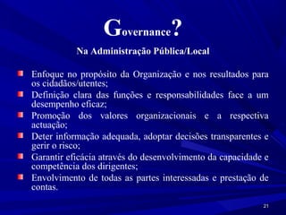 Governance?
           Na Administração Pública/Local

Enfoque no propósito da Organização e nos resultados para
os cidadãos/utentes;
Definição clara das funções e responsabilidades face a um
desempenho eficaz;
Promoção dos valores organizacionais e a respectiva
actuação;
Deter informação adequada, adoptar decisões transparentes e
gerir o risco;
Garantir eficácia através do desenvolvimento da capacidade e
competência dos dirigentes;
Envolvimento de todas as partes interessadas e prestação de
contas.
                                                          21
 