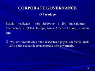 CORPORATE GOVERNANCE
                        O Paradoxo

Estudo realizado pela Mckinsey a 200 investidores
Internacionais (EUA, Europa, Ásia e América Latina), conclui
que:

 75% dos investidores estão dispostos a pagar, em média, mais
  20% pelas acções de uma empresa bem governada.




                                                            22
 