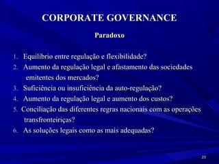 CORPORATE GOVERNANCE
                             Paradoxo

1. Equilíbrio entre regulação e flexibilidade?
2. Aumento da regulação legal e afastamento das sociedades
       emitentes dos mercados?
3.   Suficiência ou insuficiência da auto-regulação?
4.   Aumento da regulação legal e aumento dos custos?
5.   Conciliação das diferentes regras nacionais com as operações
      transfronteiriças?
6.   As soluções legais como as mais adequadas?


                                                                    23
 