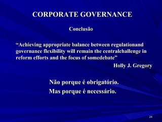 CORPORATE GOVERNANCE
                      Conclusão

“Achieving appropriate balance between regulationand
governance flexibility will remain the centralchallenge in
reform efforts and the focus of somedebate”
                                           Holly J. Gregory


              Não porque é obrigatório.
              Mas porque é necessário.


                                                         24
 