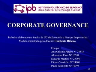 CORPORATE GOVERNANCE
Trabalho elaborado no âmbito da UC de Economia e Fianças Empresariais.
          Módulo ministrado pelo docente Humberto Ribeiro.

                                     Equipa:
                                     Ana Cristina Pereira Nº 24515
                                     Alexandra Pires Nº 16744
                                     Eduarda Martins Nº 23996
                                     Fátima Verdelho Nº 24006
                                     Paula Perdigoto Nº 10393
                                                                         25
 
