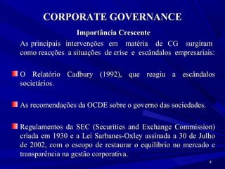 CORPORATE GOVERNANCE
                  Importância Crescente
As principais intervenções em matéria de CG surgiram
como reacções a situações de crise e escândalos empresariais:

O Relatório Cadbury (1992), que reagiu a escândalos
societários.

As recomendações da OCDE sobre o governo das sociedades.

Regulamentos da SEC (Securities and Exchange Commission)
criada em 1930 e a Lei Sarbanes-Oxley assinada a 30 de Julho
de 2002, com o escopo de restaurar o equilíbrio no mercado e
transparência na gestão corporativa.
                                                           4
 