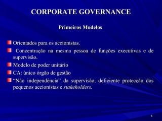 CORPORATE GOVERNANCE

                   Primeiros Modelos

Orientados para os accionistas.
 Concentração na mesma pessoa de funções executivas e de
supervisão.
Modelo de poder unitário
CA: único órgão de gestão
“Não independência” da supervisão, deficiente protecção dos
pequenos accionistas e stakeholders.




                                                         5
 
