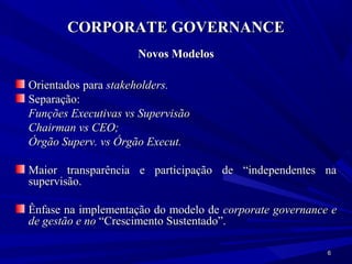 CORPORATE GOVERNANCE
                     Novos Modelos

Orientados para stakeholders.
Separação:
Funções Executivas vs Supervisão
Chairman vs CEO;
Órgão Superv. vs Órgão Execut.

Maior transparência e participação de “independentes na
supervisão.

Ênfase na implementação do modelo de corporate governance e
de gestão e no “Crescimento Sustentado”.

                                                         6
 