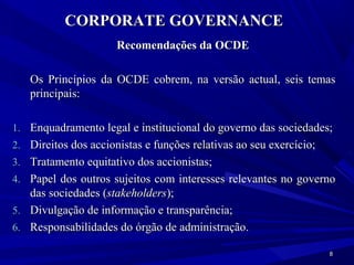 CORPORATE GOVERNANCE
                      Recomendações da OCDE

   Os Princípios da OCDE cobrem, na versão actual, seis temas
   principais:

1. Enquadramento legal e institucional do governo das sociedades;
2. Direitos dos accionistas e funções relativas ao seu exercício;
3. Tratamento equitativo dos accionistas;
4. Papel dos outros sujeitos com interesses relevantes no governo
   das sociedades (stakeholders);
5. Divulgação de informação e transparência;
6. Responsabilidades do órgão de administração.

                                                                    8
 