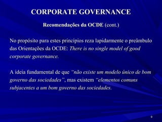 CORPORATE GOVERNANCE
              Recomendações da OCDE (cont.)

No propósito para estes princípios reza lapidarmente o preâmbulo
das Orientações da OCDE: There is no single model of good
corporate governance.

A ideia fundamental de que “não existe um modelo único de bom
governo das sociedades”, mas existem “elementos comuns
subjacentes a um bom governo das sociedades.




                                                               9
 