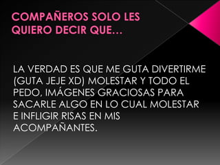 LA VERDAD ES QUE ME GUTA DIVERTIRME
(GUTA JEJE XD) MOLESTAR Y TODO EL
PEDO, IMÁGENES GRACIOSAS PARA
SACARLE ALGO EN LO CUAL MOLESTAR
E INFLIGIR RISAS EN MIS
ACOMPAÑANTES.