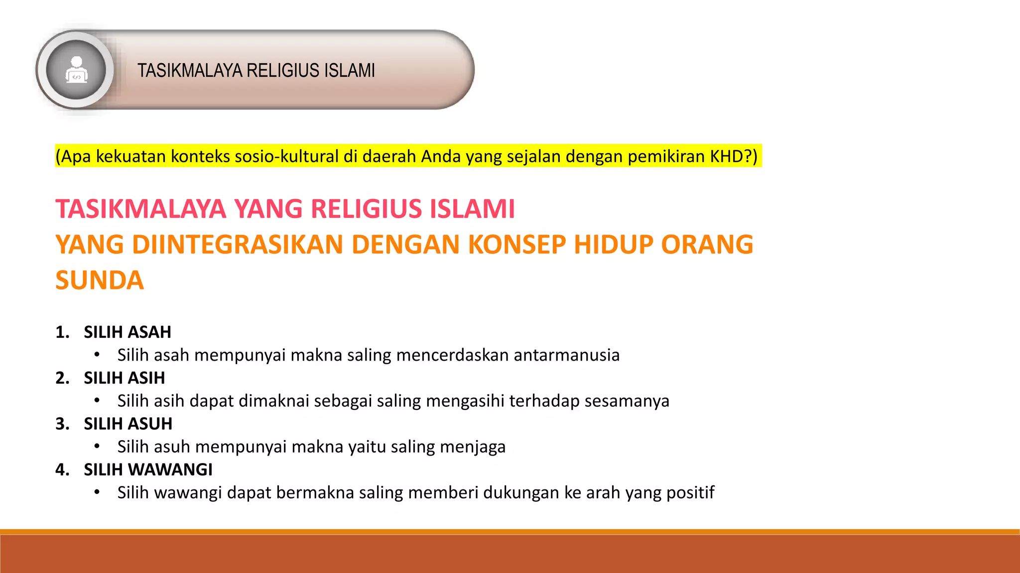 TASIKMALAYA RELIGIUS ISLAMI
(Apa kekuatan konteks sosio-kultural di daerah Anda yang sejalan dengan pemikiran KHD?)
TASIKMALAYA YANG RELIGIUS ISLAMI
YANG DIINTEGRASIKAN DENGAN KONSEP HIDUP ORANG
SUNDA
1. SILIH ASAH
• Silih asah mempunyai makna saling mencerdaskan antarmanusia
2. SILIH ASIH
• Silih asih dapat dimaknai sebagai saling mengasihi terhadap sesamanya
3. SILIH ASUH
• Silih asuh mempunyai makna yaitu saling menjaga
4. SILIH WAWANGI
• Silih wawangi dapat bermakna saling memberi dukungan ke arah yang positif
 