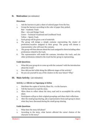 Module 1 Page 2
II. Motivation (20 minutes)
Directions
1. Ask the learners to pick a sheet of colored paper from the box.
2. Group the learners according to the color of paper they picked.
Red – Academic Track
Blue – Arts and Design Track
Green – Technical Vocational and Livelihood Track
Yellow – Sports Track
3. Each group will be given a set of materials.
4. The group will design a simple costume representing the cluster of
profession/vocation assigned to their group. The group will choose a
representative who will wear the costume.
5. The group will then discuss about the track assigned to them including other
professions related to the track.
6. The representative will model the costume, introduce the track, and cite
other professions related to the track his/her group is representing.
Guide Questions
1. What did your group do to come up with the costume? with the introduction
about the track?
2. How did you feel while doing the different stages of the activity?
3. Do you see yourself in any of the clusters in the near future? Why?
III. Main Activity (20 minutes)
Activity 1.1: Sikreto sa Tagumpay ni Selina
1. Distribute the copies of Activity Sheet No. 1 to the learners.
2. Tell the learners to read the story.
3. Allow them to reflect about the story read and to accomplish the activity
sheet.
4. Participants will go to their original groupings and share their reflections.
5. After the small group sharing, ask a representative from each group to share
what they have discussed during the small group sharing.
Guide Questions
1. What does the story tell about?
2. According to the story, what factors affected the career choices of the
character in the story?
 