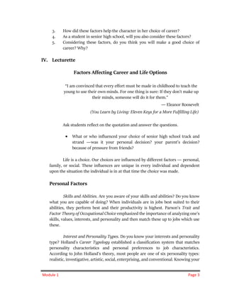 Module 1 Page 3
3. How did these factors help the character in her choice of career?
4. As a student in senior high school, will you also consider these factors?
5. Considering these factors, do you think you will make a good choice of
career? Why?
IV. Lecturette
Factors Affecting Career and Life Options
“I am convinced that every effort must be made in childhood to teach the
young to use their own minds. For one thing is sure: If they don't make up
their minds, someone will do it for them.”
― Eleanor Roosevelt
(You Learn by Living: Eleven Keys for a More Fulfilling Life)
Ask students reflect on the quotation and answer the questions.
 What or who influenced your choice of senior high school track and
strand ―was it your personal decision? your parent’s decision?
because of pressure from friends?
Life is a choice. Our choices are influenced by different factors ― personal,
family, or social. These influences are unique in every individual and dependent
upon the situation the individual is in at that time the choice was made.
Personal Factors
Skills and Abilities. Are you aware of your skills and abilities? Do you know
what you are capable of doing? When individuals are in jobs best suited to their
abilities, they perform best and their productivity is highest. Parson's Trait and
Factor Theory of Occupational Choice emphasized the importance of analyzing one’s
skills, values, interests, and personality and then match these up to jobs which use
these.
Interest and Personality Types. Do you know your interests and personality
type? Holland's Career Typology established a classification system that matches
personality characteristics and personal preferences to job characteristics.
According to John Holland's theory, most people are one of six personality types:
realistic, investigative, artistic, social, enterprising, and conventional. Knowing your
 