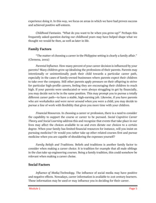 Module 1 Page 5
experience doing it. In this way, we focus on areas in which we have had proven success
and achieved positive self-esteem.
Childhood Fantasies. “What do you want to be when you grow-up?” Perhaps this
frequently asked question during our childhood years may have helped shape what we
thought we would be then, as well as later in life.
Family Factors
“The matter of choosing a career in the Philippine setting is clearly a family affair.”
(Clemena, 2002)
Parental Influence. How many percent of your career decision is influenced by your
parents? Many children grow up idealizing the professions of their parents. Parents may
intentionally or unintentionally push their child towards a particular career path,
especially in the cases of family-owned businesses where parents expect their children
to take over the company. Still other parents apply pressure on their offspring to strive
for particular high-profile careers, feeling they are encouraging their children to reach
high. If your parents were uneducated or were always struggling to get by financially,
you may decide not to be in the same position. This may prompt you to pursue a totally
different career path―to have a stable, high-earning job. Likewise, if you have parents
who are workaholics and were never around when you were a child, you may decide to
pursue a line of work with flexibility that gives you more time with your children.
Financial Resources. In choosing a career or profession, there is a need to consider
the capability to support the course or career to be pursued. Social Cognitive Career
Theory and Social Learning address this and recognize that events that take place in our
lives may affect the choices available to us and even dictate our choices to a certain
degree. When your family has limited financial resources for instance, will you insist on
pursuing medicine? Or would you rather take up other related courses first and pursue
medicine when you are capable of shouldering the expenses yourself?
Family Beliefs and Traditions. Beliefs and traditions is another family factor to
consider when making a career choice. It is tradition for example that all male siblings
in the clan take up engineering courses. Being a family tradition, this could somehow be
relevant when making a career choise.
Social Factors
Influence of Media/Technology. The influence of social media may have positive
and negative effects. Nowadays, career information is available to 21st century learners.
These information may be used or may influence you in deciding for their career.
 